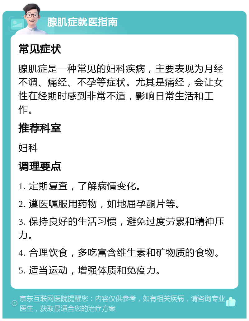 腺肌症就医指南 常见症状 腺肌症是一种常见的妇科疾病，主要表现为月经不调、痛经、不孕等症状。尤其是痛经，会让女性在经期时感到非常不适，影响日常生活和工作。 推荐科室 妇科 调理要点 1. 定期复查，了解病情变化。 2. 遵医嘱服用药物，如地屈孕酮片等。 3. 保持良好的生活习惯，避免过度劳累和精神压力。 4. 合理饮食，多吃富含维生素和矿物质的食物。 5. 适当运动，增强体质和免疫力。