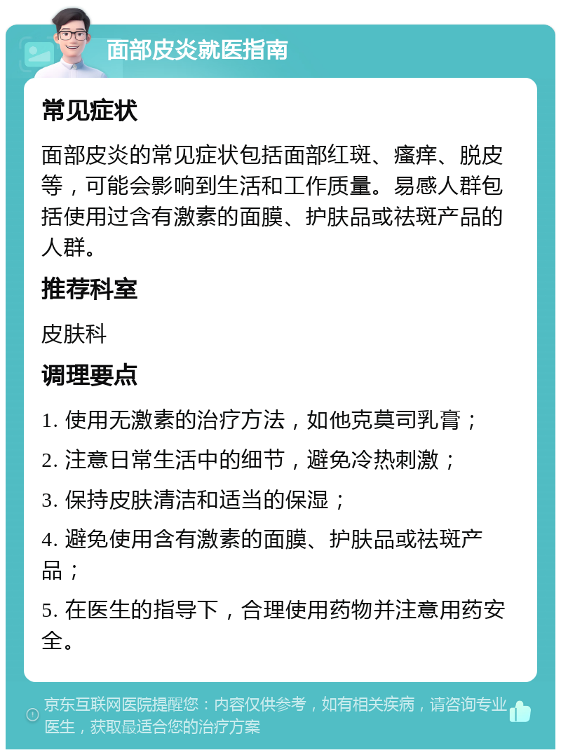 面部皮炎就医指南 常见症状 面部皮炎的常见症状包括面部红斑、瘙痒、脱皮等，可能会影响到生活和工作质量。易感人群包括使用过含有激素的面膜、护肤品或祛斑产品的人群。 推荐科室 皮肤科 调理要点 1. 使用无激素的治疗方法，如他克莫司乳膏； 2. 注意日常生活中的细节，避免冷热刺激； 3. 保持皮肤清洁和适当的保湿； 4. 避免使用含有激素的面膜、护肤品或祛斑产品； 5. 在医生的指导下，合理使用药物并注意用药安全。