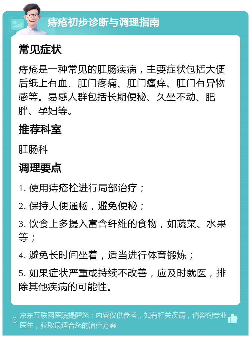 痔疮初步诊断与调理指南 常见症状 痔疮是一种常见的肛肠疾病，主要症状包括大便后纸上有血、肛门疼痛、肛门瘙痒、肛门有异物感等。易感人群包括长期便秘、久坐不动、肥胖、孕妇等。 推荐科室 肛肠科 调理要点 1. 使用痔疮栓进行局部治疗； 2. 保持大便通畅，避免便秘； 3. 饮食上多摄入富含纤维的食物，如蔬菜、水果等； 4. 避免长时间坐着，适当进行体育锻炼； 5. 如果症状严重或持续不改善，应及时就医，排除其他疾病的可能性。