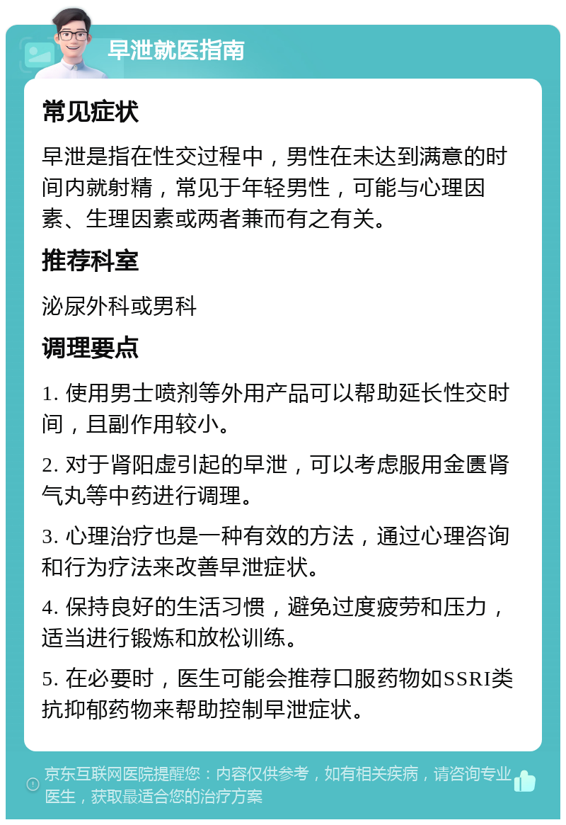 早泄就医指南 常见症状 早泄是指在性交过程中，男性在未达到满意的时间内就射精，常见于年轻男性，可能与心理因素、生理因素或两者兼而有之有关。 推荐科室 泌尿外科或男科 调理要点 1. 使用男士喷剂等外用产品可以帮助延长性交时间，且副作用较小。 2. 对于肾阳虚引起的早泄，可以考虑服用金匮肾气丸等中药进行调理。 3. 心理治疗也是一种有效的方法，通过心理咨询和行为疗法来改善早泄症状。 4. 保持良好的生活习惯，避免过度疲劳和压力，适当进行锻炼和放松训练。 5. 在必要时，医生可能会推荐口服药物如SSRI类抗抑郁药物来帮助控制早泄症状。