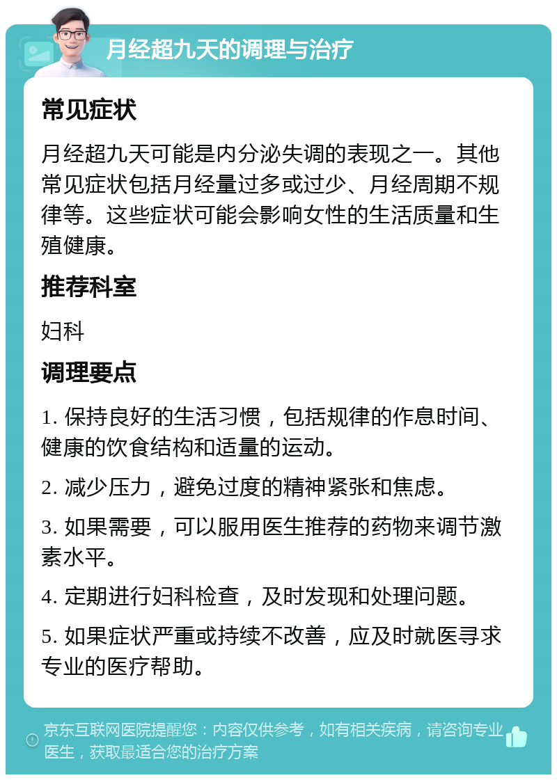 月经超九天的调理与治疗 常见症状 月经超九天可能是内分泌失调的表现之一。其他常见症状包括月经量过多或过少、月经周期不规律等。这些症状可能会影响女性的生活质量和生殖健康。 推荐科室 妇科 调理要点 1. 保持良好的生活习惯，包括规律的作息时间、健康的饮食结构和适量的运动。 2. 减少压力，避免过度的精神紧张和焦虑。 3. 如果需要，可以服用医生推荐的药物来调节激素水平。 4. 定期进行妇科检查，及时发现和处理问题。 5. 如果症状严重或持续不改善，应及时就医寻求专业的医疗帮助。