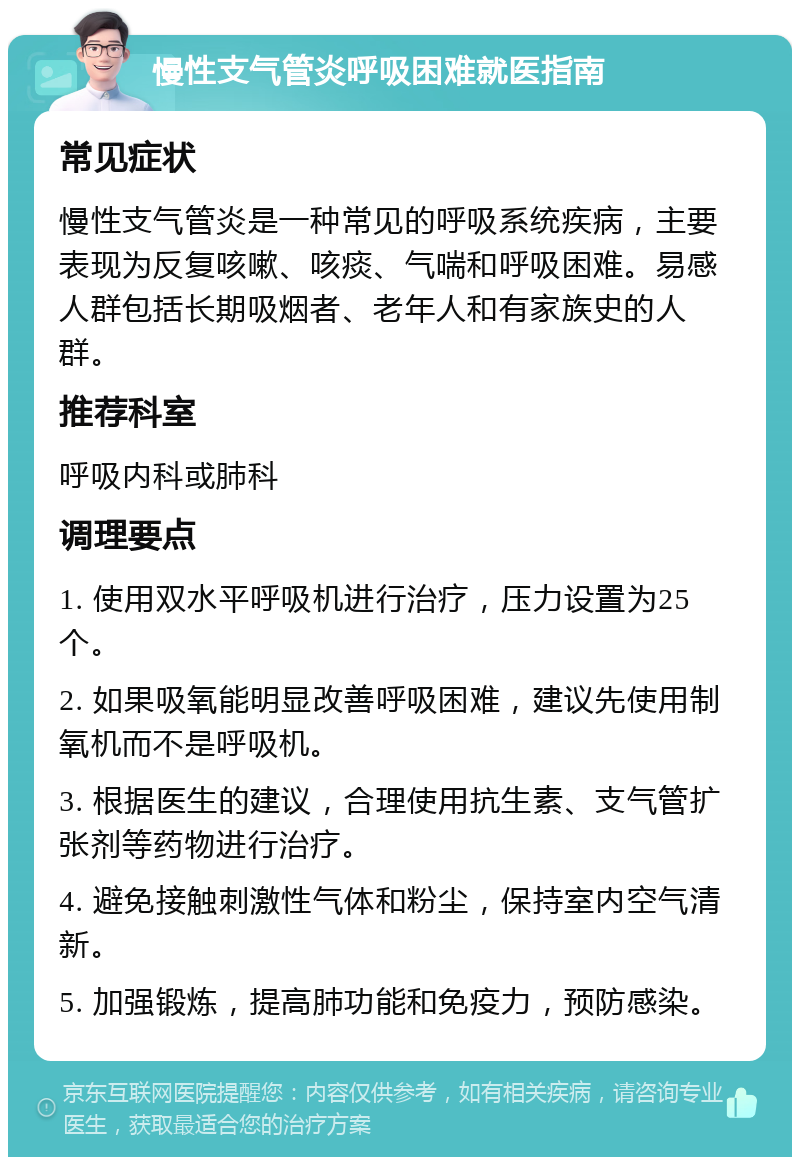 慢性支气管炎呼吸困难就医指南 常见症状 慢性支气管炎是一种常见的呼吸系统疾病，主要表现为反复咳嗽、咳痰、气喘和呼吸困难。易感人群包括长期吸烟者、老年人和有家族史的人群。 推荐科室 呼吸内科或肺科 调理要点 1. 使用双水平呼吸机进行治疗，压力设置为25个。 2. 如果吸氧能明显改善呼吸困难，建议先使用制氧机而不是呼吸机。 3. 根据医生的建议，合理使用抗生素、支气管扩张剂等药物进行治疗。 4. 避免接触刺激性气体和粉尘，保持室内空气清新。 5. 加强锻炼，提高肺功能和免疫力，预防感染。