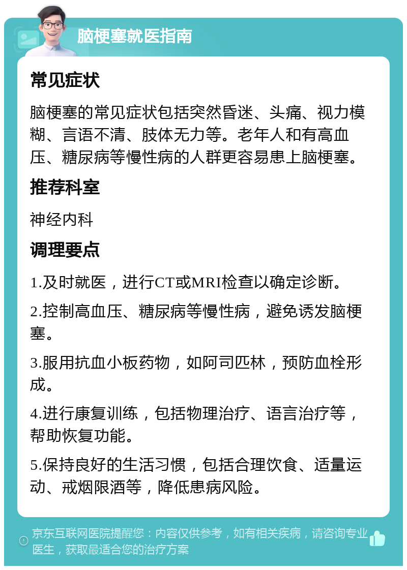 脑梗塞就医指南 常见症状 脑梗塞的常见症状包括突然昏迷、头痛、视力模糊、言语不清、肢体无力等。老年人和有高血压、糖尿病等慢性病的人群更容易患上脑梗塞。 推荐科室 神经内科 调理要点 1.及时就医，进行CT或MRI检查以确定诊断。 2.控制高血压、糖尿病等慢性病，避免诱发脑梗塞。 3.服用抗血小板药物，如阿司匹林，预防血栓形成。 4.进行康复训练，包括物理治疗、语言治疗等，帮助恢复功能。 5.保持良好的生活习惯，包括合理饮食、适量运动、戒烟限酒等，降低患病风险。