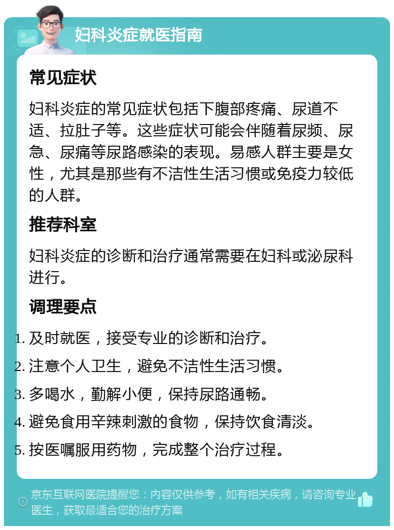 妇科炎症就医指南 常见症状 妇科炎症的常见症状包括下腹部疼痛、尿道不适、拉肚子等。这些症状可能会伴随着尿频、尿急、尿痛等尿路感染的表现。易感人群主要是女性，尤其是那些有不洁性生活习惯或免疫力较低的人群。 推荐科室 妇科炎症的诊断和治疗通常需要在妇科或泌尿科进行。 调理要点 及时就医，接受专业的诊断和治疗。 注意个人卫生，避免不洁性生活习惯。 多喝水，勤解小便，保持尿路通畅。 避免食用辛辣刺激的食物，保持饮食清淡。 按医嘱服用药物，完成整个治疗过程。