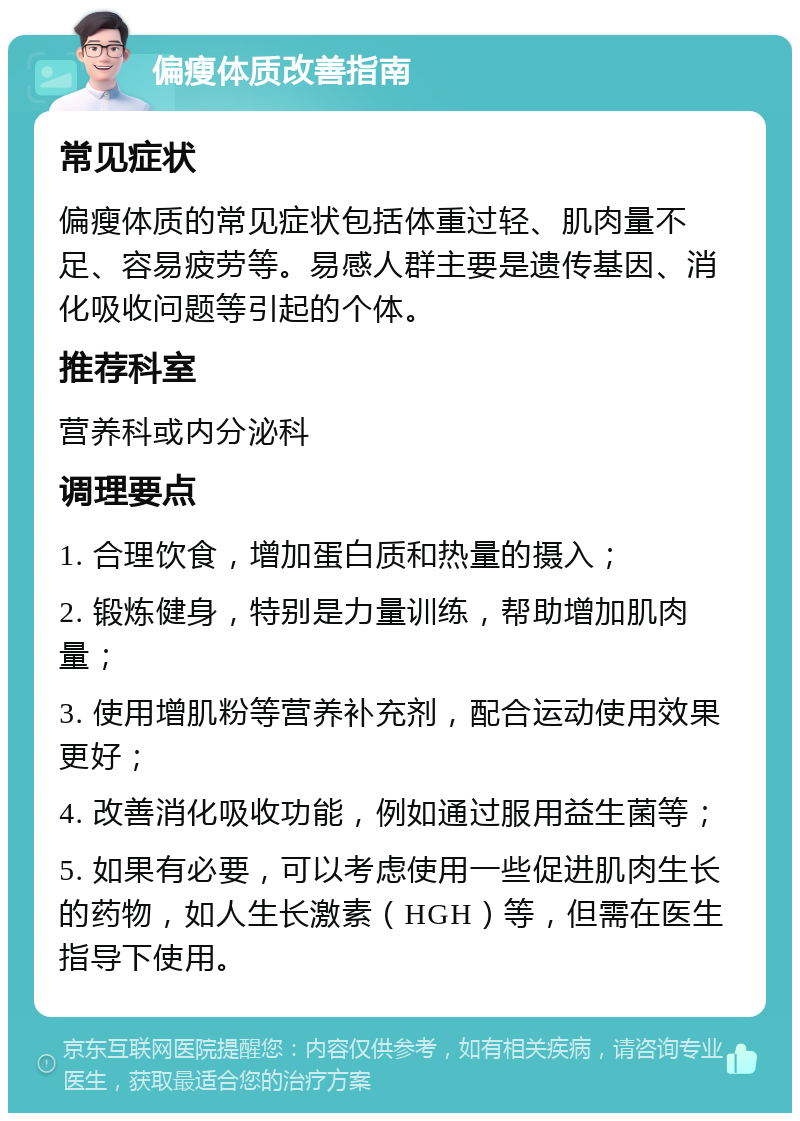 偏瘦体质改善指南 常见症状 偏瘦体质的常见症状包括体重过轻、肌肉量不足、容易疲劳等。易感人群主要是遗传基因、消化吸收问题等引起的个体。 推荐科室 营养科或内分泌科 调理要点 1. 合理饮食，增加蛋白质和热量的摄入； 2. 锻炼健身，特别是力量训练，帮助增加肌肉量； 3. 使用增肌粉等营养补充剂，配合运动使用效果更好； 4. 改善消化吸收功能，例如通过服用益生菌等； 5. 如果有必要，可以考虑使用一些促进肌肉生长的药物，如人生长激素（HGH）等，但需在医生指导下使用。