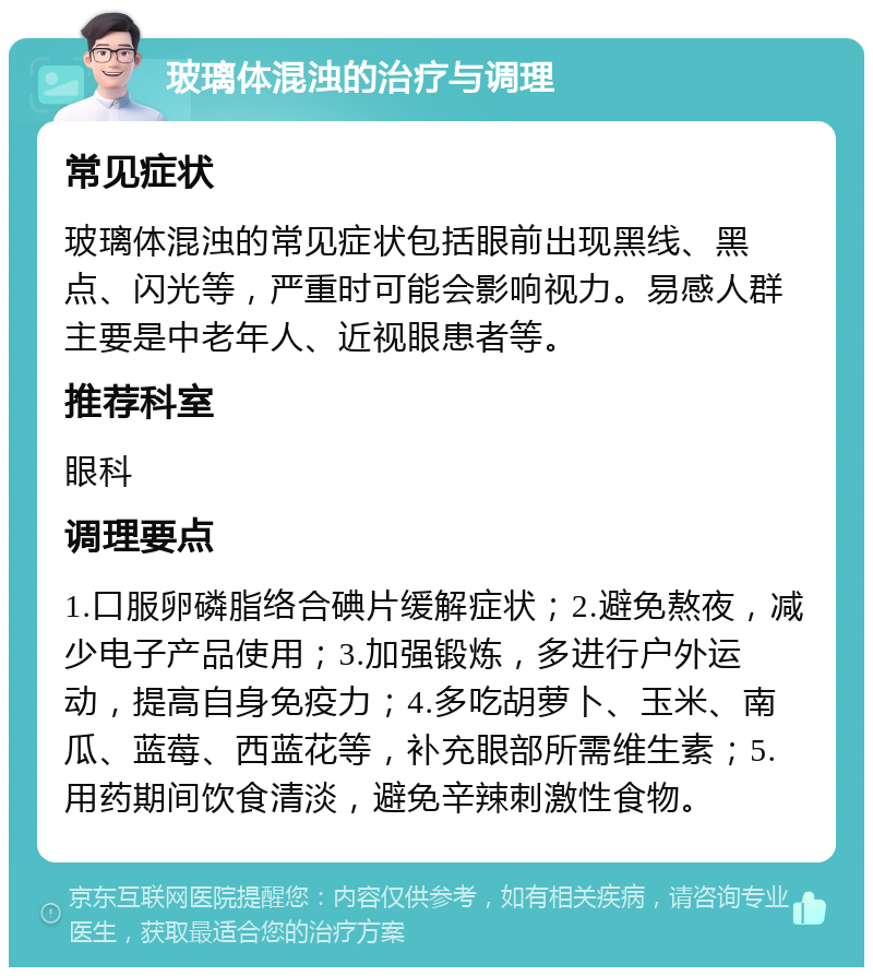 玻璃体混浊的治疗与调理 常见症状 玻璃体混浊的常见症状包括眼前出现黑线、黑点、闪光等，严重时可能会影响视力。易感人群主要是中老年人、近视眼患者等。 推荐科室 眼科 调理要点 1.口服卵磷脂络合碘片缓解症状；2.避免熬夜，减少电子产品使用；3.加强锻炼，多进行户外运动，提高自身免疫力；4.多吃胡萝卜、玉米、南瓜、蓝莓、西蓝花等，补充眼部所需维生素；5.用药期间饮食清淡，避免辛辣刺激性食物。