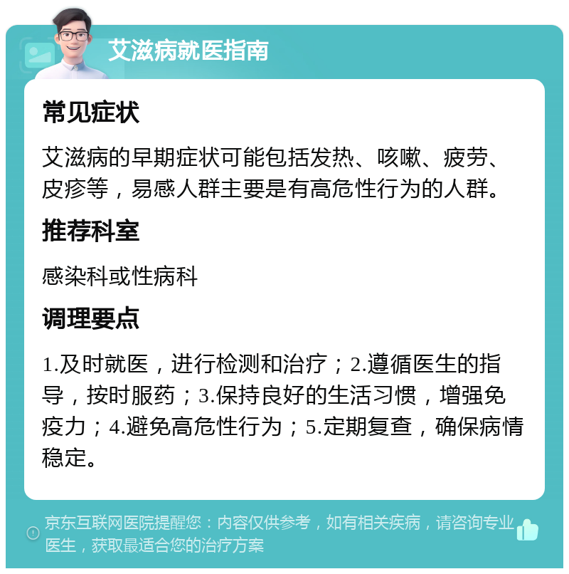 艾滋病就医指南 常见症状 艾滋病的早期症状可能包括发热、咳嗽、疲劳、皮疹等，易感人群主要是有高危性行为的人群。 推荐科室 感染科或性病科 调理要点 1.及时就医，进行检测和治疗；2.遵循医生的指导，按时服药；3.保持良好的生活习惯，增强免疫力；4.避免高危性行为；5.定期复查，确保病情稳定。