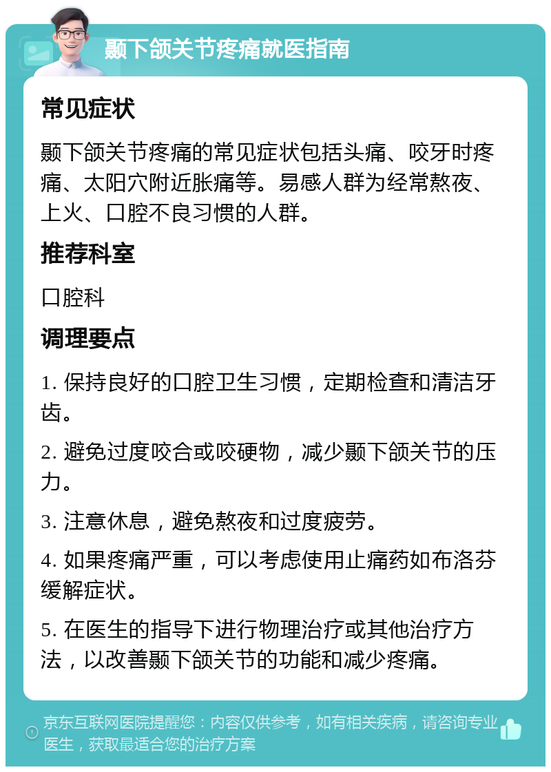 颞下颌关节疼痛就医指南 常见症状 颞下颌关节疼痛的常见症状包括头痛、咬牙时疼痛、太阳穴附近胀痛等。易感人群为经常熬夜、上火、口腔不良习惯的人群。 推荐科室 口腔科 调理要点 1. 保持良好的口腔卫生习惯，定期检查和清洁牙齿。 2. 避免过度咬合或咬硬物，减少颞下颌关节的压力。 3. 注意休息，避免熬夜和过度疲劳。 4. 如果疼痛严重，可以考虑使用止痛药如布洛芬缓解症状。 5. 在医生的指导下进行物理治疗或其他治疗方法，以改善颞下颌关节的功能和减少疼痛。