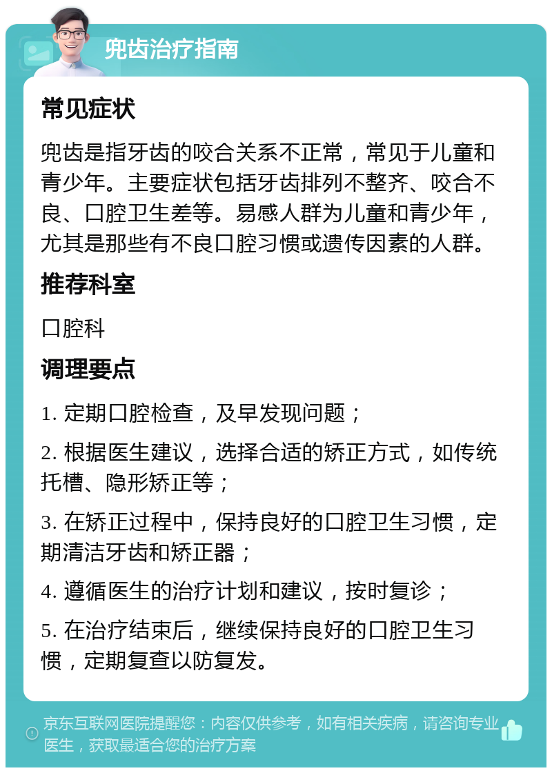 兜齿治疗指南 常见症状 兜齿是指牙齿的咬合关系不正常，常见于儿童和青少年。主要症状包括牙齿排列不整齐、咬合不良、口腔卫生差等。易感人群为儿童和青少年，尤其是那些有不良口腔习惯或遗传因素的人群。 推荐科室 口腔科 调理要点 1. 定期口腔检查，及早发现问题； 2. 根据医生建议，选择合适的矫正方式，如传统托槽、隐形矫正等； 3. 在矫正过程中，保持良好的口腔卫生习惯，定期清洁牙齿和矫正器； 4. 遵循医生的治疗计划和建议，按时复诊； 5. 在治疗结束后，继续保持良好的口腔卫生习惯，定期复查以防复发。