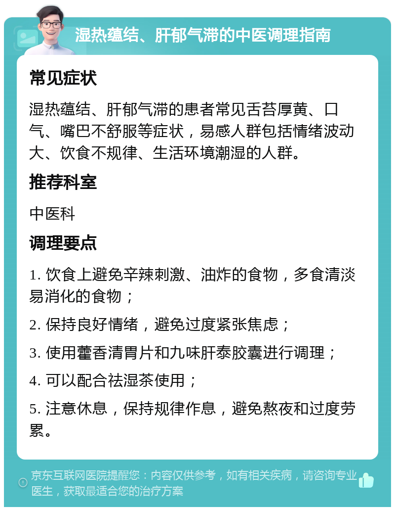 湿热蕴结、肝郁气滞的中医调理指南 常见症状 湿热蕴结、肝郁气滞的患者常见舌苔厚黄、口气、嘴巴不舒服等症状，易感人群包括情绪波动大、饮食不规律、生活环境潮湿的人群。 推荐科室 中医科 调理要点 1. 饮食上避免辛辣刺激、油炸的食物，多食清淡易消化的食物； 2. 保持良好情绪，避免过度紧张焦虑； 3. 使用藿香清胃片和九味肝泰胶囊进行调理； 4. 可以配合祛湿茶使用； 5. 注意休息，保持规律作息，避免熬夜和过度劳累。