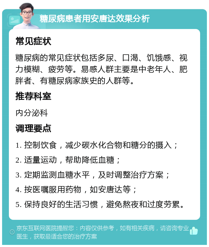 糖尿病患者用安唐达效果分析 常见症状 糖尿病的常见症状包括多尿、口渴、饥饿感、视力模糊、疲劳等。易感人群主要是中老年人、肥胖者、有糖尿病家族史的人群等。 推荐科室 内分泌科 调理要点 1. 控制饮食，减少碳水化合物和糖分的摄入； 2. 适量运动，帮助降低血糖； 3. 定期监测血糖水平，及时调整治疗方案； 4. 按医嘱服用药物，如安唐达等； 5. 保持良好的生活习惯，避免熬夜和过度劳累。