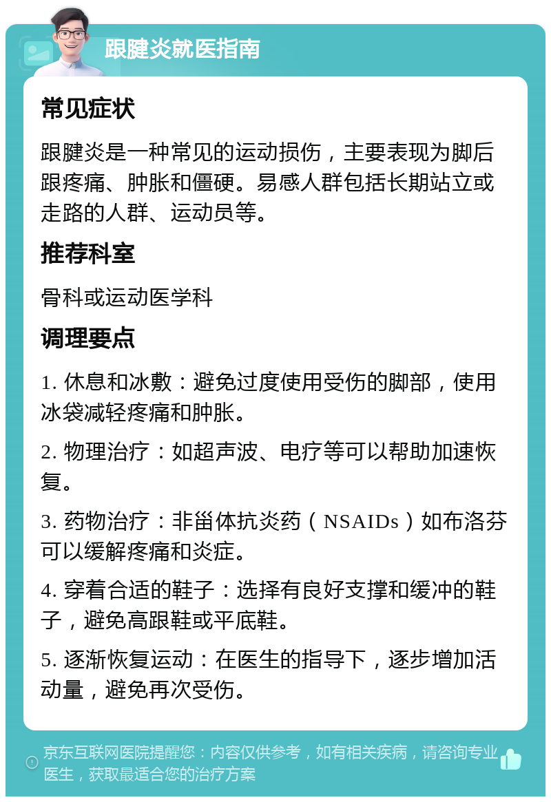 跟腱炎就医指南 常见症状 跟腱炎是一种常见的运动损伤，主要表现为脚后跟疼痛、肿胀和僵硬。易感人群包括长期站立或走路的人群、运动员等。 推荐科室 骨科或运动医学科 调理要点 1. 休息和冰敷：避免过度使用受伤的脚部，使用冰袋减轻疼痛和肿胀。 2. 物理治疗：如超声波、电疗等可以帮助加速恢复。 3. 药物治疗：非甾体抗炎药（NSAIDs）如布洛芬可以缓解疼痛和炎症。 4. 穿着合适的鞋子：选择有良好支撑和缓冲的鞋子，避免高跟鞋或平底鞋。 5. 逐渐恢复运动：在医生的指导下，逐步增加活动量，避免再次受伤。