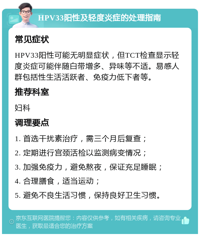 HPV33阳性及轻度炎症的处理指南 常见症状 HPV33阳性可能无明显症状，但TCT检查显示轻度炎症可能伴随白带增多、异味等不适。易感人群包括性生活活跃者、免疫力低下者等。 推荐科室 妇科 调理要点 1. 首选干扰素治疗，需三个月后复查； 2. 定期进行宫颈活检以监测病变情况； 3. 加强免疫力，避免熬夜，保证充足睡眠； 4. 合理膳食，适当运动； 5. 避免不良生活习惯，保持良好卫生习惯。