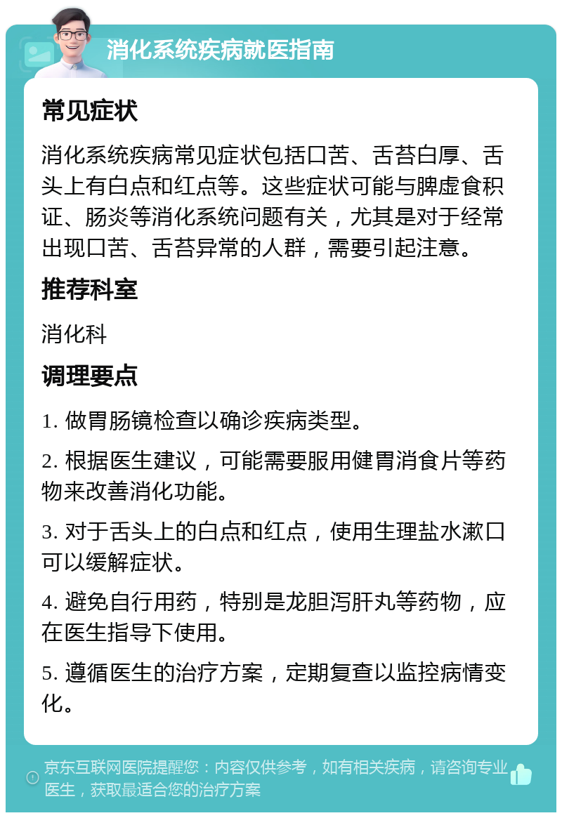 消化系统疾病就医指南 常见症状 消化系统疾病常见症状包括口苦、舌苔白厚、舌头上有白点和红点等。这些症状可能与脾虚食积证、肠炎等消化系统问题有关，尤其是对于经常出现口苦、舌苔异常的人群，需要引起注意。 推荐科室 消化科 调理要点 1. 做胃肠镜检查以确诊疾病类型。 2. 根据医生建议，可能需要服用健胃消食片等药物来改善消化功能。 3. 对于舌头上的白点和红点，使用生理盐水漱口可以缓解症状。 4. 避免自行用药，特别是龙胆泻肝丸等药物，应在医生指导下使用。 5. 遵循医生的治疗方案，定期复查以监控病情变化。