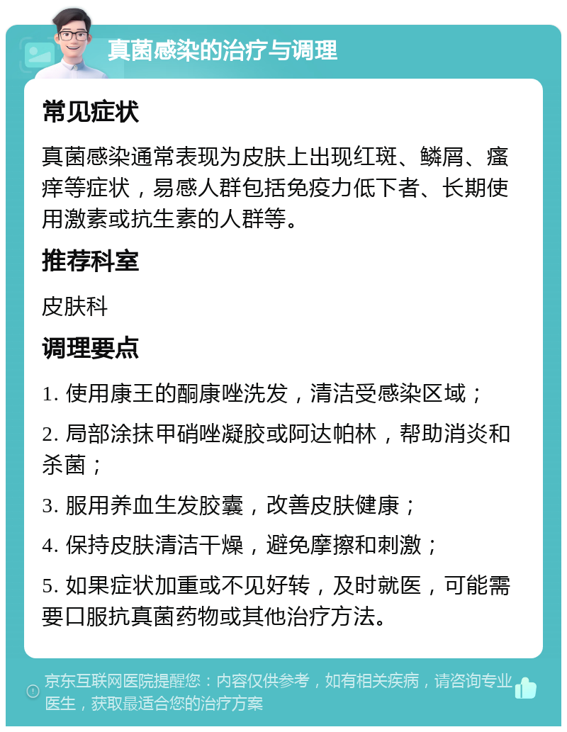 真菌感染的治疗与调理 常见症状 真菌感染通常表现为皮肤上出现红斑、鳞屑、瘙痒等症状，易感人群包括免疫力低下者、长期使用激素或抗生素的人群等。 推荐科室 皮肤科 调理要点 1. 使用康王的酮康唑洗发，清洁受感染区域； 2. 局部涂抹甲硝唑凝胶或阿达帕林，帮助消炎和杀菌； 3. 服用养血生发胶囊，改善皮肤健康； 4. 保持皮肤清洁干燥，避免摩擦和刺激； 5. 如果症状加重或不见好转，及时就医，可能需要口服抗真菌药物或其他治疗方法。