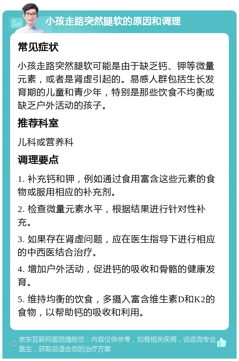 小孩走路突然腿软的原因和调理 常见症状 小孩走路突然腿软可能是由于缺乏钙、钾等微量元素，或者是肾虚引起的。易感人群包括生长发育期的儿童和青少年，特别是那些饮食不均衡或缺乏户外活动的孩子。 推荐科室 儿科或营养科 调理要点 1. 补充钙和钾，例如通过食用富含这些元素的食物或服用相应的补充剂。 2. 检查微量元素水平，根据结果进行针对性补充。 3. 如果存在肾虚问题，应在医生指导下进行相应的中西医结合治疗。 4. 增加户外活动，促进钙的吸收和骨骼的健康发育。 5. 维持均衡的饮食，多摄入富含维生素D和K2的食物，以帮助钙的吸收和利用。