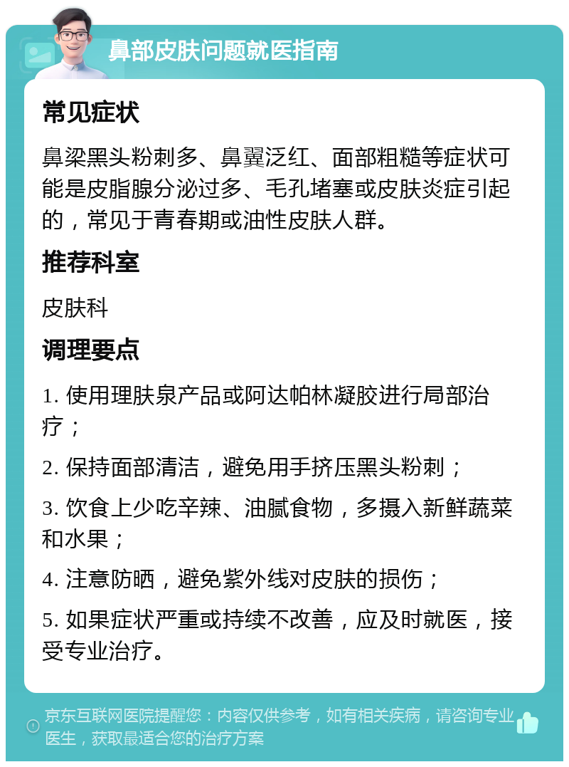 鼻部皮肤问题就医指南 常见症状 鼻梁黑头粉刺多、鼻翼泛红、面部粗糙等症状可能是皮脂腺分泌过多、毛孔堵塞或皮肤炎症引起的，常见于青春期或油性皮肤人群。 推荐科室 皮肤科 调理要点 1. 使用理肤泉产品或阿达帕林凝胶进行局部治疗； 2. 保持面部清洁，避免用手挤压黑头粉刺； 3. 饮食上少吃辛辣、油腻食物，多摄入新鲜蔬菜和水果； 4. 注意防晒，避免紫外线对皮肤的损伤； 5. 如果症状严重或持续不改善，应及时就医，接受专业治疗。