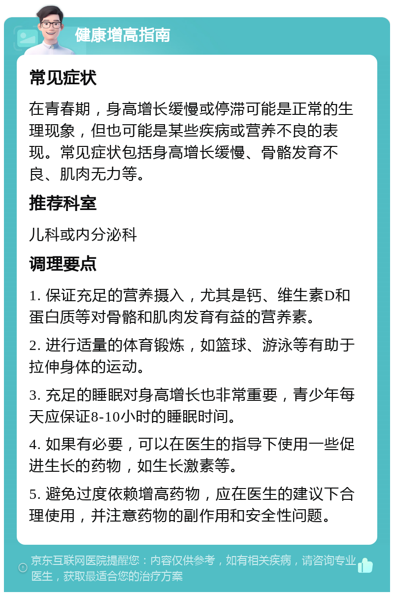 健康增高指南 常见症状 在青春期，身高增长缓慢或停滞可能是正常的生理现象，但也可能是某些疾病或营养不良的表现。常见症状包括身高增长缓慢、骨骼发育不良、肌肉无力等。 推荐科室 儿科或内分泌科 调理要点 1. 保证充足的营养摄入，尤其是钙、维生素D和蛋白质等对骨骼和肌肉发育有益的营养素。 2. 进行适量的体育锻炼，如篮球、游泳等有助于拉伸身体的运动。 3. 充足的睡眠对身高增长也非常重要，青少年每天应保证8-10小时的睡眠时间。 4. 如果有必要，可以在医生的指导下使用一些促进生长的药物，如生长激素等。 5. 避免过度依赖增高药物，应在医生的建议下合理使用，并注意药物的副作用和安全性问题。