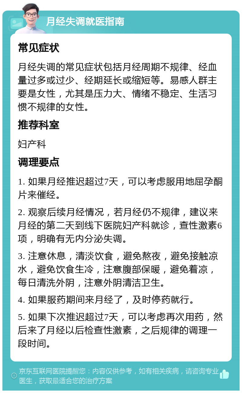 月经失调就医指南 常见症状 月经失调的常见症状包括月经周期不规律、经血量过多或过少、经期延长或缩短等。易感人群主要是女性，尤其是压力大、情绪不稳定、生活习惯不规律的女性。 推荐科室 妇产科 调理要点 1. 如果月经推迟超过7天，可以考虑服用地屈孕酮片来催经。 2. 观察后续月经情况，若月经仍不规律，建议来月经的第二天到线下医院妇产科就诊，查性激素6项，明确有无内分泌失调。 3. 注意休息，清淡饮食，避免熬夜，避免接触凉水，避免饮食生冷，注意腹部保暖，避免着凉，每日清洗外阴，注意外阴清洁卫生。 4. 如果服药期间来月经了，及时停药就行。 5. 如果下次推迟超过7天，可以考虑再次用药，然后来了月经以后检查性激素，之后规律的调理一段时间。