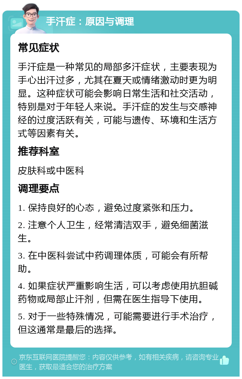 手汗症：原因与调理 常见症状 手汗症是一种常见的局部多汗症状，主要表现为手心出汗过多，尤其在夏天或情绪激动时更为明显。这种症状可能会影响日常生活和社交活动，特别是对于年轻人来说。手汗症的发生与交感神经的过度活跃有关，可能与遗传、环境和生活方式等因素有关。 推荐科室 皮肤科或中医科 调理要点 1. 保持良好的心态，避免过度紧张和压力。 2. 注意个人卫生，经常清洁双手，避免细菌滋生。 3. 在中医科尝试中药调理体质，可能会有所帮助。 4. 如果症状严重影响生活，可以考虑使用抗胆碱药物或局部止汗剂，但需在医生指导下使用。 5. 对于一些特殊情况，可能需要进行手术治疗，但这通常是最后的选择。