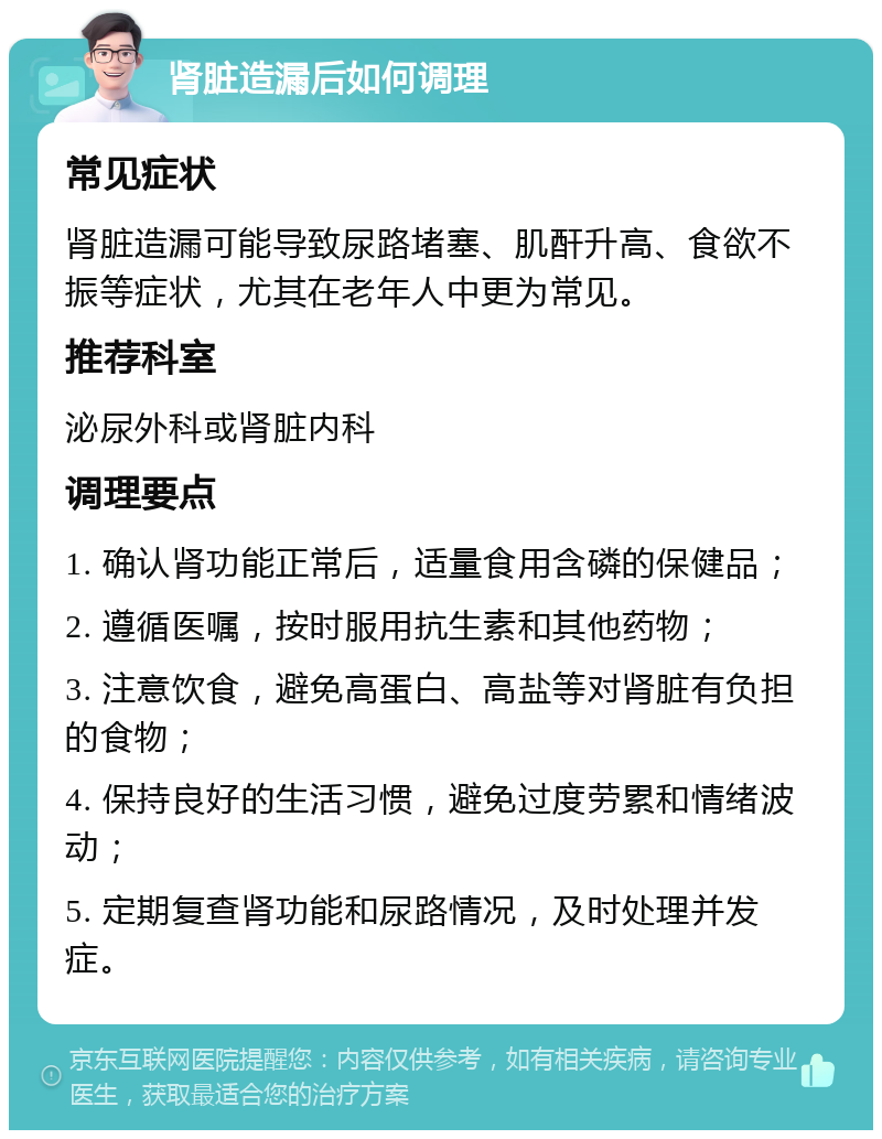 肾脏造漏后如何调理 常见症状 肾脏造漏可能导致尿路堵塞、肌酐升高、食欲不振等症状，尤其在老年人中更为常见。 推荐科室 泌尿外科或肾脏内科 调理要点 1. 确认肾功能正常后，适量食用含磷的保健品； 2. 遵循医嘱，按时服用抗生素和其他药物； 3. 注意饮食，避免高蛋白、高盐等对肾脏有负担的食物； 4. 保持良好的生活习惯，避免过度劳累和情绪波动； 5. 定期复查肾功能和尿路情况，及时处理并发症。