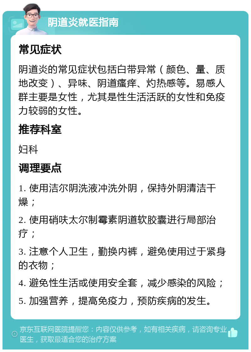 阴道炎就医指南 常见症状 阴道炎的常见症状包括白带异常（颜色、量、质地改变）、异味、阴道瘙痒、灼热感等。易感人群主要是女性，尤其是性生活活跃的女性和免疫力较弱的女性。 推荐科室 妇科 调理要点 1. 使用洁尔阴洗液冲洗外阴，保持外阴清洁干燥； 2. 使用硝呋太尔制霉素阴道软胶囊进行局部治疗； 3. 注意个人卫生，勤换内裤，避免使用过于紧身的衣物； 4. 避免性生活或使用安全套，减少感染的风险； 5. 加强营养，提高免疫力，预防疾病的发生。