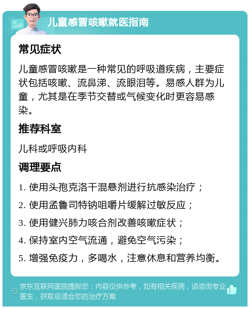 儿童感冒咳嗽就医指南 常见症状 儿童感冒咳嗽是一种常见的呼吸道疾病，主要症状包括咳嗽、流鼻涕、流眼泪等。易感人群为儿童，尤其是在季节交替或气候变化时更容易感染。 推荐科室 儿科或呼吸内科 调理要点 1. 使用头孢克洛干混悬剂进行抗感染治疗； 2. 使用孟鲁司特钠咀嚼片缓解过敏反应； 3. 使用健兴肺力咳合剂改善咳嗽症状； 4. 保持室内空气流通，避免空气污染； 5. 增强免疫力，多喝水，注意休息和营养均衡。