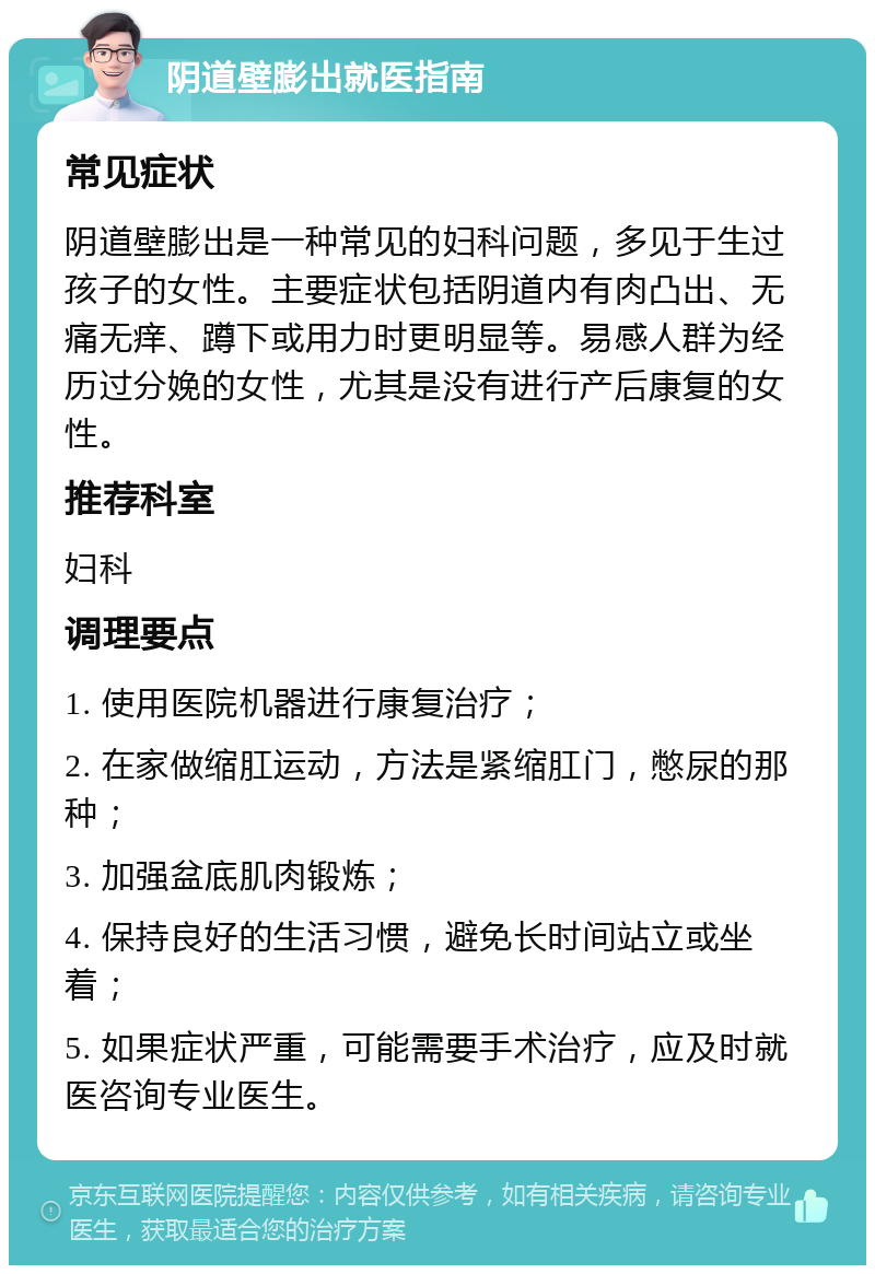 阴道壁膨出就医指南 常见症状 阴道壁膨出是一种常见的妇科问题，多见于生过孩子的女性。主要症状包括阴道内有肉凸出、无痛无痒、蹲下或用力时更明显等。易感人群为经历过分娩的女性，尤其是没有进行产后康复的女性。 推荐科室 妇科 调理要点 1. 使用医院机器进行康复治疗； 2. 在家做缩肛运动，方法是紧缩肛门，憋尿的那种； 3. 加强盆底肌肉锻炼； 4. 保持良好的生活习惯，避免长时间站立或坐着； 5. 如果症状严重，可能需要手术治疗，应及时就医咨询专业医生。