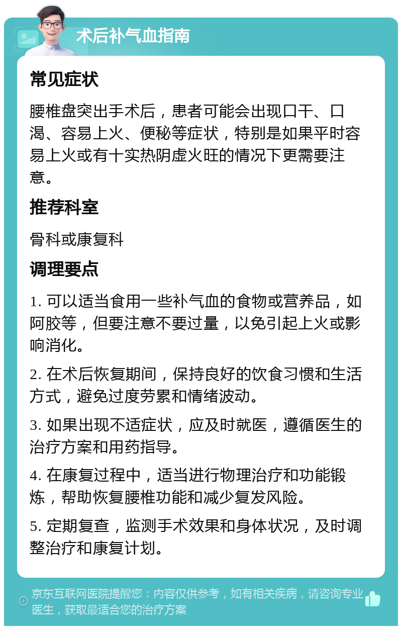 术后补气血指南 常见症状 腰椎盘突出手术后，患者可能会出现口干、口渴、容易上火、便秘等症状，特别是如果平时容易上火或有十实热阴虚火旺的情况下更需要注意。 推荐科室 骨科或康复科 调理要点 1. 可以适当食用一些补气血的食物或营养品，如阿胶等，但要注意不要过量，以免引起上火或影响消化。 2. 在术后恢复期间，保持良好的饮食习惯和生活方式，避免过度劳累和情绪波动。 3. 如果出现不适症状，应及时就医，遵循医生的治疗方案和用药指导。 4. 在康复过程中，适当进行物理治疗和功能锻炼，帮助恢复腰椎功能和减少复发风险。 5. 定期复查，监测手术效果和身体状况，及时调整治疗和康复计划。