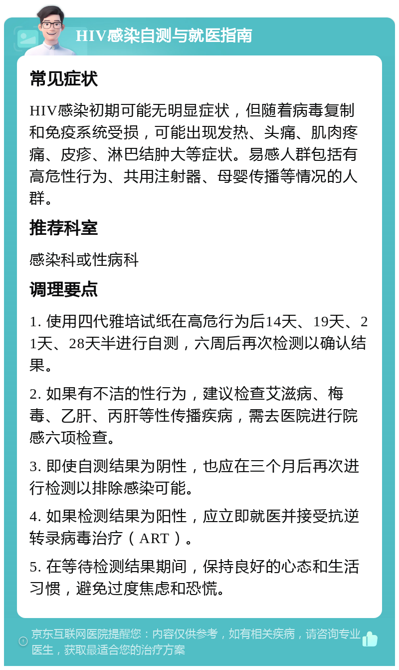 HIV感染自测与就医指南 常见症状 HIV感染初期可能无明显症状，但随着病毒复制和免疫系统受损，可能出现发热、头痛、肌肉疼痛、皮疹、淋巴结肿大等症状。易感人群包括有高危性行为、共用注射器、母婴传播等情况的人群。 推荐科室 感染科或性病科 调理要点 1. 使用四代雅培试纸在高危行为后14天、19天、21天、28天半进行自测，六周后再次检测以确认结果。 2. 如果有不洁的性行为，建议检查艾滋病、梅毒、乙肝、丙肝等性传播疾病，需去医院进行院感六项检查。 3. 即使自测结果为阴性，也应在三个月后再次进行检测以排除感染可能。 4. 如果检测结果为阳性，应立即就医并接受抗逆转录病毒治疗（ART）。 5. 在等待检测结果期间，保持良好的心态和生活习惯，避免过度焦虑和恐慌。