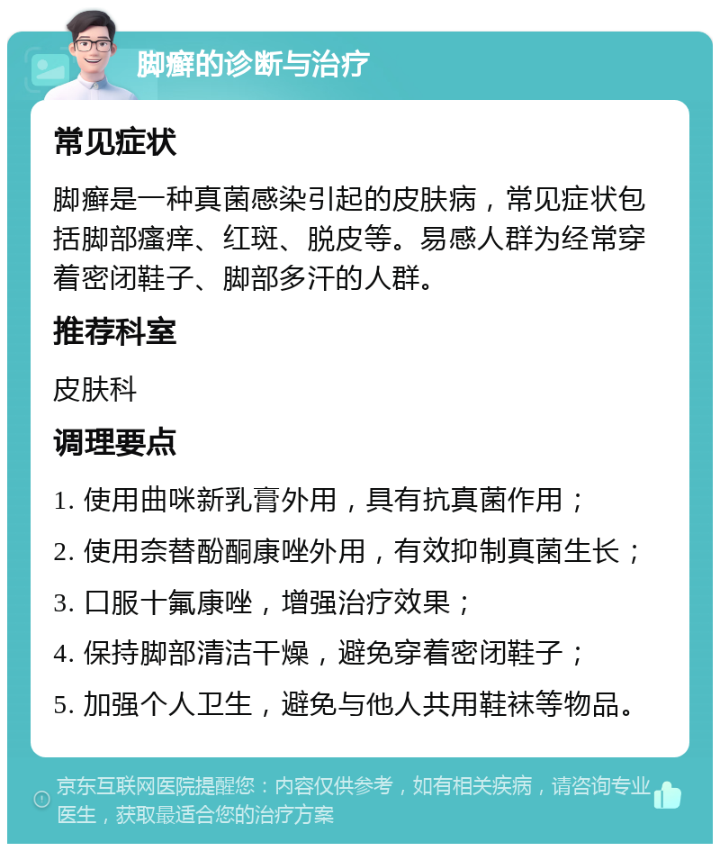 脚癣的诊断与治疗 常见症状 脚癣是一种真菌感染引起的皮肤病，常见症状包括脚部瘙痒、红斑、脱皮等。易感人群为经常穿着密闭鞋子、脚部多汗的人群。 推荐科室 皮肤科 调理要点 1. 使用曲咪新乳膏外用，具有抗真菌作用； 2. 使用奈替酚酮康唑外用，有效抑制真菌生长； 3. 口服十氟康唑，增强治疗效果； 4. 保持脚部清洁干燥，避免穿着密闭鞋子； 5. 加强个人卫生，避免与他人共用鞋袜等物品。