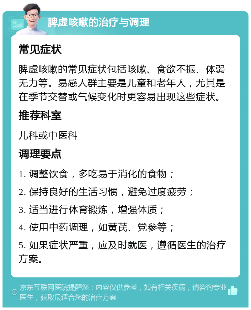 脾虚咳嗽的治疗与调理 常见症状 脾虚咳嗽的常见症状包括咳嗽、食欲不振、体弱无力等。易感人群主要是儿童和老年人，尤其是在季节交替或气候变化时更容易出现这些症状。 推荐科室 儿科或中医科 调理要点 1. 调整饮食，多吃易于消化的食物； 2. 保持良好的生活习惯，避免过度疲劳； 3. 适当进行体育锻炼，增强体质； 4. 使用中药调理，如黄芪、党参等； 5. 如果症状严重，应及时就医，遵循医生的治疗方案。