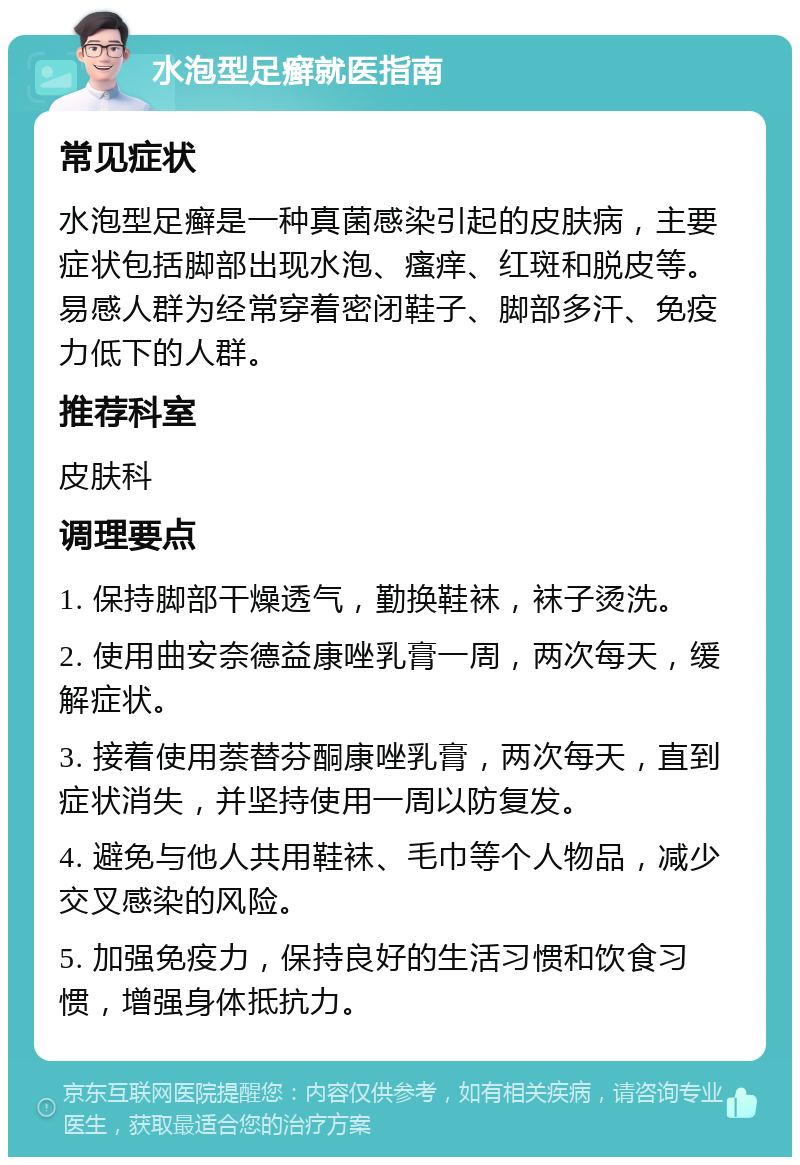 水泡型足癣就医指南 常见症状 水泡型足癣是一种真菌感染引起的皮肤病，主要症状包括脚部出现水泡、瘙痒、红斑和脱皮等。易感人群为经常穿着密闭鞋子、脚部多汗、免疫力低下的人群。 推荐科室 皮肤科 调理要点 1. 保持脚部干燥透气，勤换鞋袜，袜子烫洗。 2. 使用曲安奈德益康唑乳膏一周，两次每天，缓解症状。 3. 接着使用萘替芬酮康唑乳膏，两次每天，直到症状消失，并坚持使用一周以防复发。 4. 避免与他人共用鞋袜、毛巾等个人物品，减少交叉感染的风险。 5. 加强免疫力，保持良好的生活习惯和饮食习惯，增强身体抵抗力。