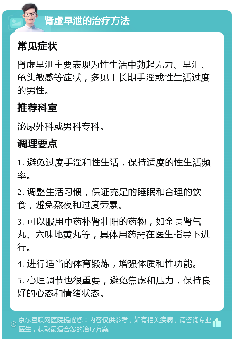 肾虚早泄的治疗方法 常见症状 肾虚早泄主要表现为性生活中勃起无力、早泄、龟头敏感等症状，多见于长期手淫或性生活过度的男性。 推荐科室 泌尿外科或男科专科。 调理要点 1. 避免过度手淫和性生活，保持适度的性生活频率。 2. 调整生活习惯，保证充足的睡眠和合理的饮食，避免熬夜和过度劳累。 3. 可以服用中药补肾壮阳的药物，如金匮肾气丸、六味地黄丸等，具体用药需在医生指导下进行。 4. 进行适当的体育锻炼，增强体质和性功能。 5. 心理调节也很重要，避免焦虑和压力，保持良好的心态和情绪状态。