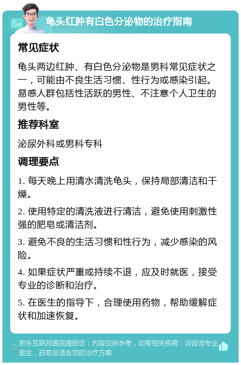 龟头红肿有白色分泌物的治疗指南 常见症状 龟头两边红肿、有白色分泌物是男科常见症状之一，可能由不良生活习惯、性行为或感染引起。易感人群包括性活跃的男性、不注意个人卫生的男性等。 推荐科室 泌尿外科或男科专科 调理要点 1. 每天晚上用清水清洗龟头，保持局部清洁和干燥。 2. 使用特定的清洗液进行清洁，避免使用刺激性强的肥皂或清洁剂。 3. 避免不良的生活习惯和性行为，减少感染的风险。 4. 如果症状严重或持续不退，应及时就医，接受专业的诊断和治疗。 5. 在医生的指导下，合理使用药物，帮助缓解症状和加速恢复。