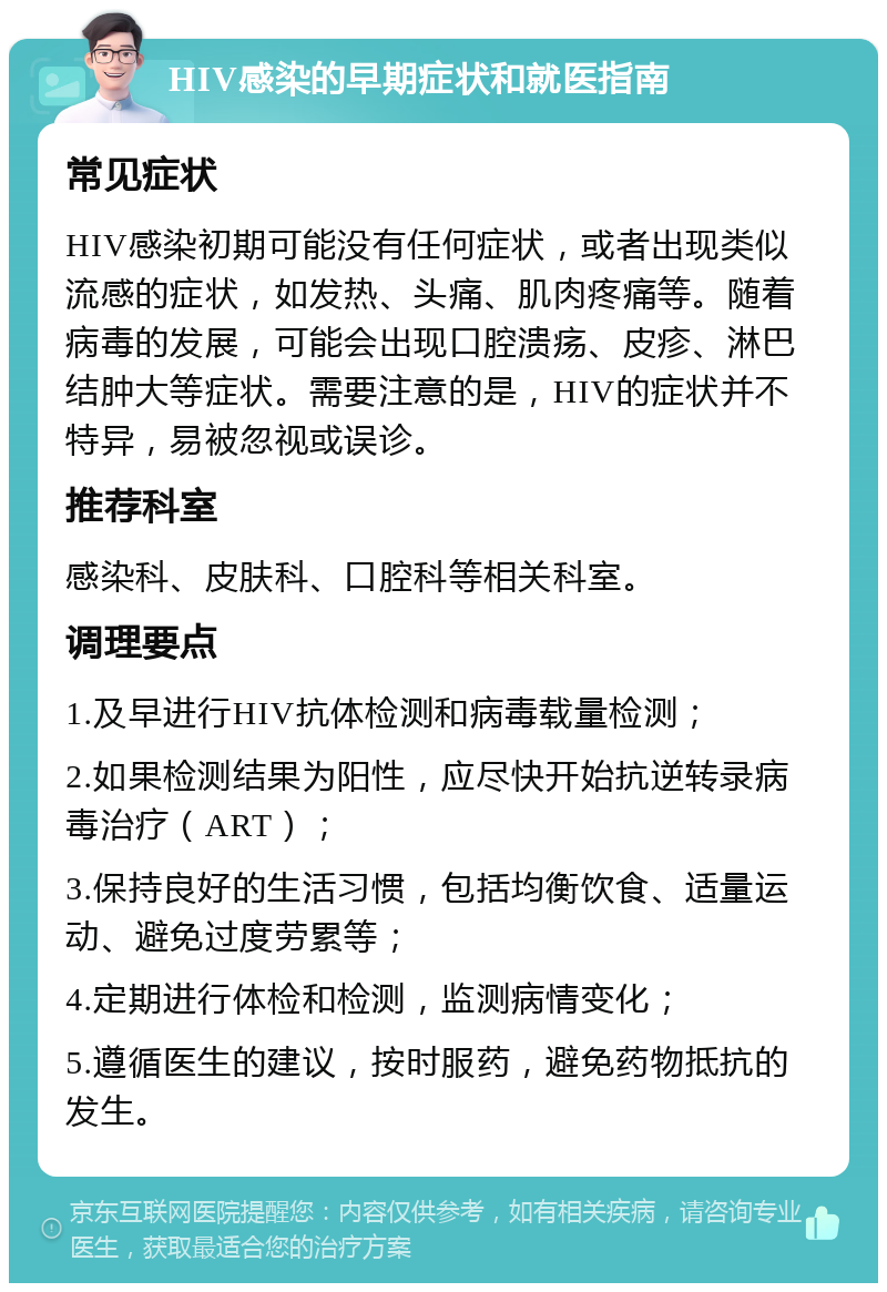 HIV感染的早期症状和就医指南 常见症状 HIV感染初期可能没有任何症状，或者出现类似流感的症状，如发热、头痛、肌肉疼痛等。随着病毒的发展，可能会出现口腔溃疡、皮疹、淋巴结肿大等症状。需要注意的是，HIV的症状并不特异，易被忽视或误诊。 推荐科室 感染科、皮肤科、口腔科等相关科室。 调理要点 1.及早进行HIV抗体检测和病毒载量检测； 2.如果检测结果为阳性，应尽快开始抗逆转录病毒治疗（ART）； 3.保持良好的生活习惯，包括均衡饮食、适量运动、避免过度劳累等； 4.定期进行体检和检测，监测病情变化； 5.遵循医生的建议，按时服药，避免药物抵抗的发生。