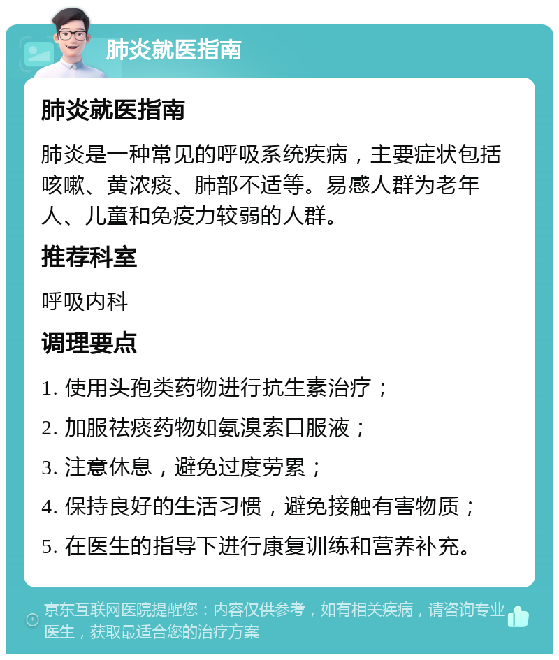 肺炎就医指南 肺炎就医指南 肺炎是一种常见的呼吸系统疾病，主要症状包括咳嗽、黄浓痰、肺部不适等。易感人群为老年人、儿童和免疫力较弱的人群。 推荐科室 呼吸内科 调理要点 1. 使用头孢类药物进行抗生素治疗； 2. 加服祛痰药物如氨溴索口服液； 3. 注意休息，避免过度劳累； 4. 保持良好的生活习惯，避免接触有害物质； 5. 在医生的指导下进行康复训练和营养补充。