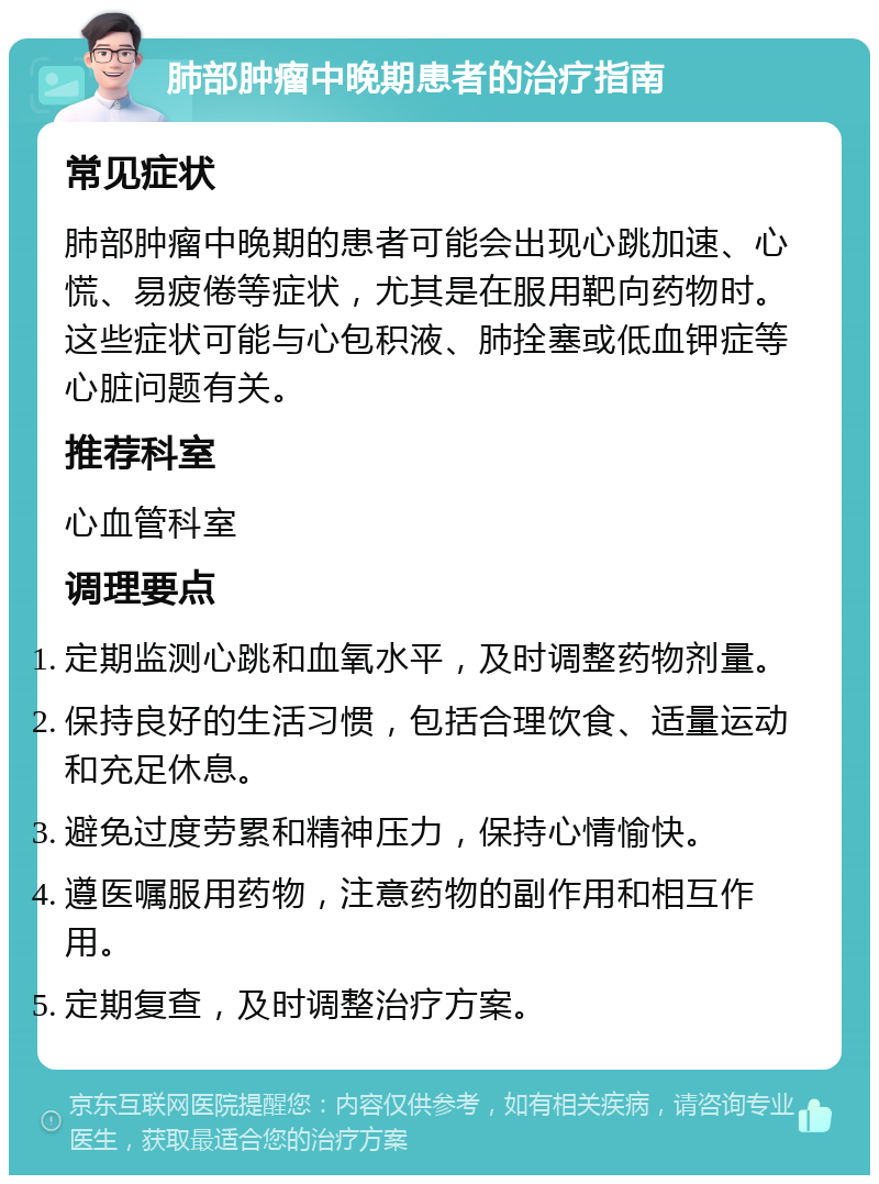 肺部肿瘤中晚期患者的治疗指南 常见症状 肺部肿瘤中晚期的患者可能会出现心跳加速、心慌、易疲倦等症状，尤其是在服用靶向药物时。这些症状可能与心包积液、肺拴塞或低血钾症等心脏问题有关。 推荐科室 心血管科室 调理要点 定期监测心跳和血氧水平，及时调整药物剂量。 保持良好的生活习惯，包括合理饮食、适量运动和充足休息。 避免过度劳累和精神压力，保持心情愉快。 遵医嘱服用药物，注意药物的副作用和相互作用。 定期复查，及时调整治疗方案。