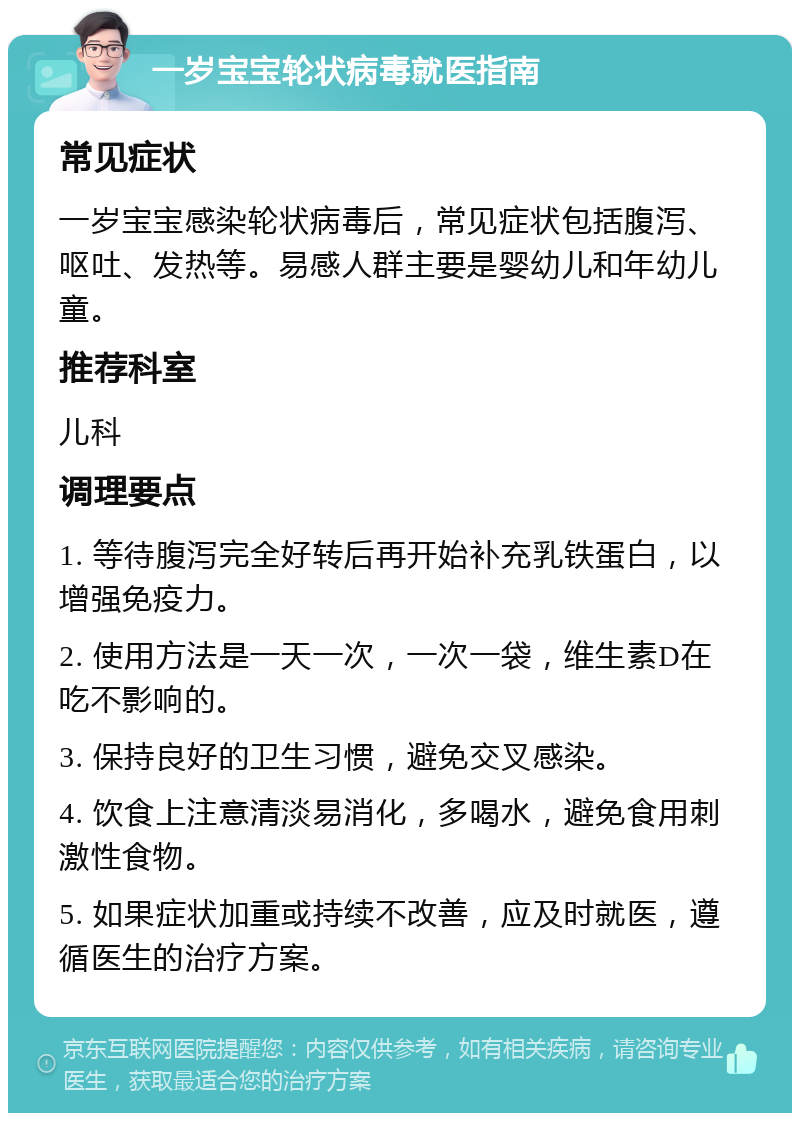 一岁宝宝轮状病毒就医指南 常见症状 一岁宝宝感染轮状病毒后，常见症状包括腹泻、呕吐、发热等。易感人群主要是婴幼儿和年幼儿童。 推荐科室 儿科 调理要点 1. 等待腹泻完全好转后再开始补充乳铁蛋白，以增强免疫力。 2. 使用方法是一天一次，一次一袋，维生素D在吃不影响的。 3. 保持良好的卫生习惯，避免交叉感染。 4. 饮食上注意清淡易消化，多喝水，避免食用刺激性食物。 5. 如果症状加重或持续不改善，应及时就医，遵循医生的治疗方案。