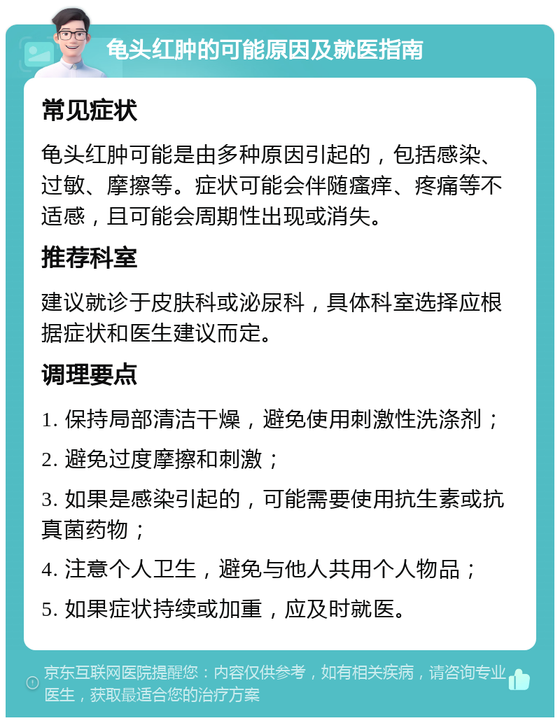 龟头红肿的可能原因及就医指南 常见症状 龟头红肿可能是由多种原因引起的，包括感染、过敏、摩擦等。症状可能会伴随瘙痒、疼痛等不适感，且可能会周期性出现或消失。 推荐科室 建议就诊于皮肤科或泌尿科，具体科室选择应根据症状和医生建议而定。 调理要点 1. 保持局部清洁干燥，避免使用刺激性洗涤剂； 2. 避免过度摩擦和刺激； 3. 如果是感染引起的，可能需要使用抗生素或抗真菌药物； 4. 注意个人卫生，避免与他人共用个人物品； 5. 如果症状持续或加重，应及时就医。