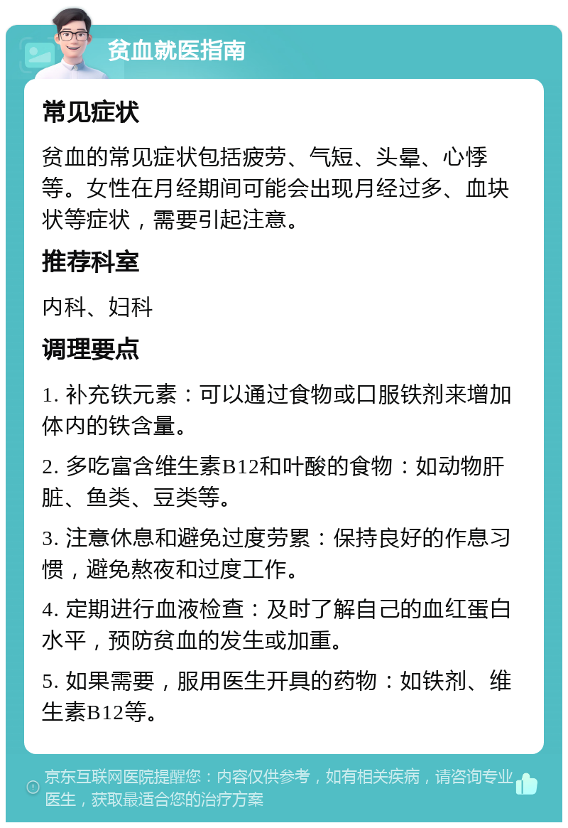 贫血就医指南 常见症状 贫血的常见症状包括疲劳、气短、头晕、心悸等。女性在月经期间可能会出现月经过多、血块状等症状，需要引起注意。 推荐科室 内科、妇科 调理要点 1. 补充铁元素：可以通过食物或口服铁剂来增加体内的铁含量。 2. 多吃富含维生素B12和叶酸的食物：如动物肝脏、鱼类、豆类等。 3. 注意休息和避免过度劳累：保持良好的作息习惯，避免熬夜和过度工作。 4. 定期进行血液检查：及时了解自己的血红蛋白水平，预防贫血的发生或加重。 5. 如果需要，服用医生开具的药物：如铁剂、维生素B12等。