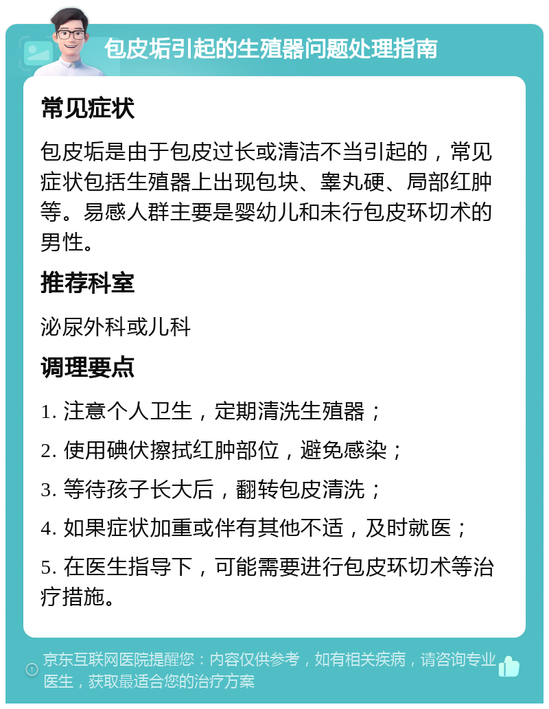 包皮垢引起的生殖器问题处理指南 常见症状 包皮垢是由于包皮过长或清洁不当引起的，常见症状包括生殖器上出现包块、睾丸硬、局部红肿等。易感人群主要是婴幼儿和未行包皮环切术的男性。 推荐科室 泌尿外科或儿科 调理要点 1. 注意个人卫生，定期清洗生殖器； 2. 使用碘伏擦拭红肿部位，避免感染； 3. 等待孩子长大后，翻转包皮清洗； 4. 如果症状加重或伴有其他不适，及时就医； 5. 在医生指导下，可能需要进行包皮环切术等治疗措施。