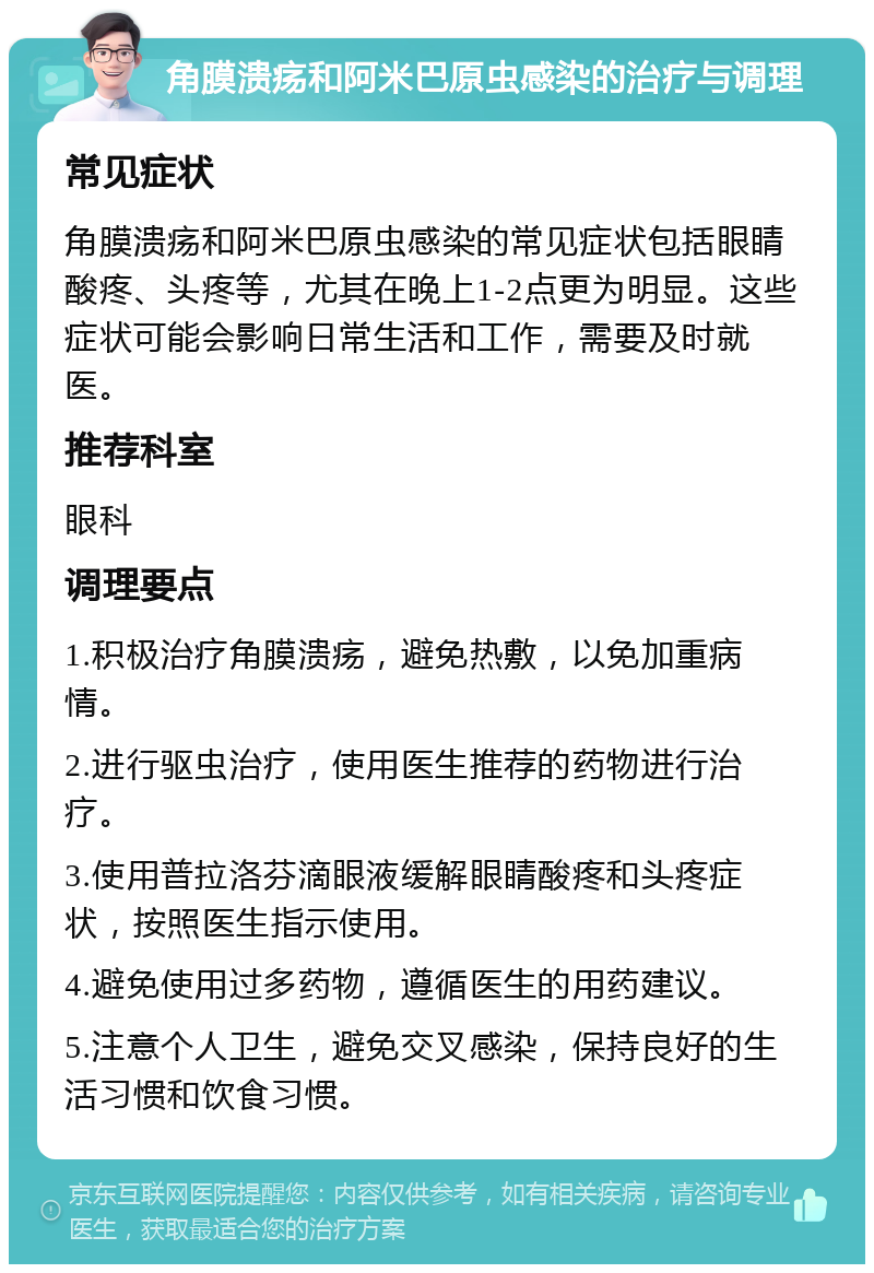 角膜溃疡和阿米巴原虫感染的治疗与调理 常见症状 角膜溃疡和阿米巴原虫感染的常见症状包括眼睛酸疼、头疼等，尤其在晚上1-2点更为明显。这些症状可能会影响日常生活和工作，需要及时就医。 推荐科室 眼科 调理要点 1.积极治疗角膜溃疡，避免热敷，以免加重病情。 2.进行驱虫治疗，使用医生推荐的药物进行治疗。 3.使用普拉洛芬滴眼液缓解眼睛酸疼和头疼症状，按照医生指示使用。 4.避免使用过多药物，遵循医生的用药建议。 5.注意个人卫生，避免交叉感染，保持良好的生活习惯和饮食习惯。