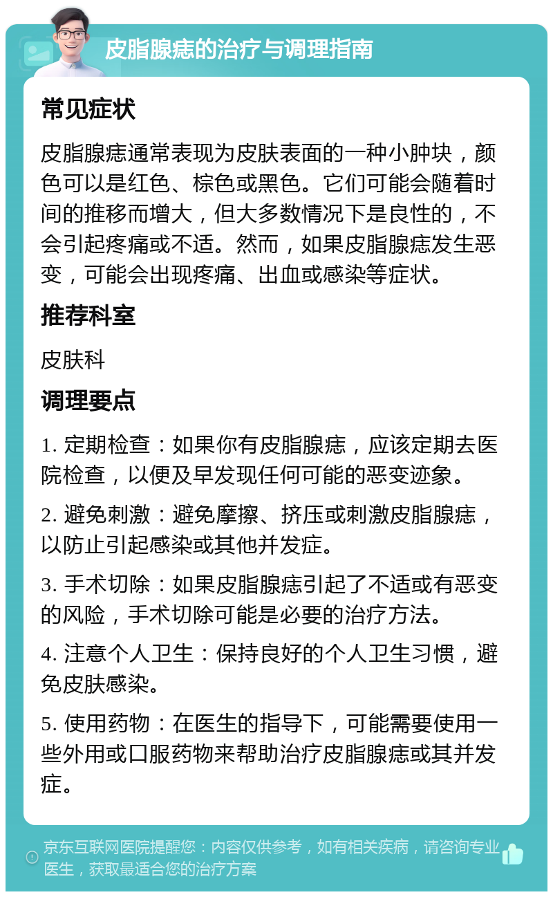 皮脂腺痣的治疗与调理指南 常见症状 皮脂腺痣通常表现为皮肤表面的一种小肿块，颜色可以是红色、棕色或黑色。它们可能会随着时间的推移而增大，但大多数情况下是良性的，不会引起疼痛或不适。然而，如果皮脂腺痣发生恶变，可能会出现疼痛、出血或感染等症状。 推荐科室 皮肤科 调理要点 1. 定期检查：如果你有皮脂腺痣，应该定期去医院检查，以便及早发现任何可能的恶变迹象。 2. 避免刺激：避免摩擦、挤压或刺激皮脂腺痣，以防止引起感染或其他并发症。 3. 手术切除：如果皮脂腺痣引起了不适或有恶变的风险，手术切除可能是必要的治疗方法。 4. 注意个人卫生：保持良好的个人卫生习惯，避免皮肤感染。 5. 使用药物：在医生的指导下，可能需要使用一些外用或口服药物来帮助治疗皮脂腺痣或其并发症。