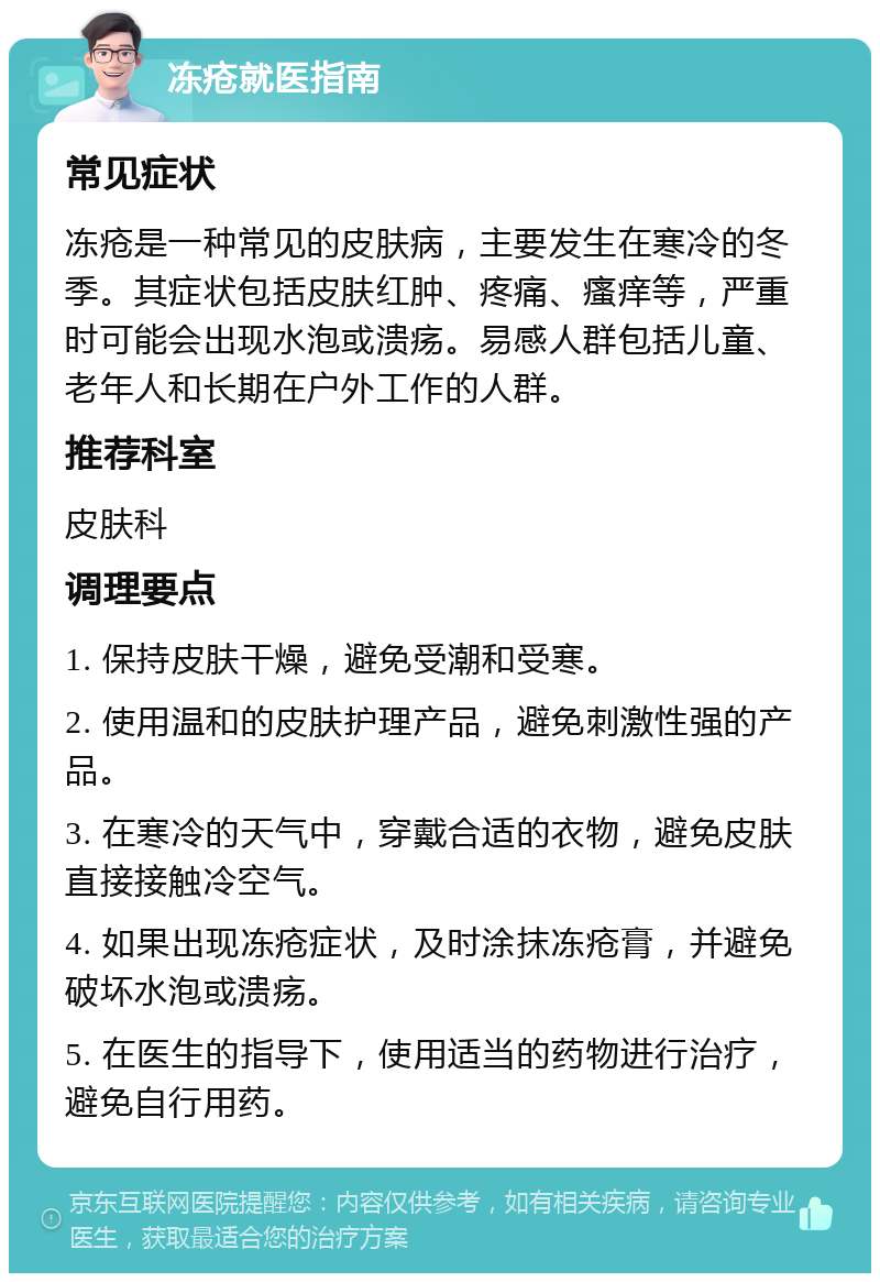 冻疮就医指南 常见症状 冻疮是一种常见的皮肤病，主要发生在寒冷的冬季。其症状包括皮肤红肿、疼痛、瘙痒等，严重时可能会出现水泡或溃疡。易感人群包括儿童、老年人和长期在户外工作的人群。 推荐科室 皮肤科 调理要点 1. 保持皮肤干燥，避免受潮和受寒。 2. 使用温和的皮肤护理产品，避免刺激性强的产品。 3. 在寒冷的天气中，穿戴合适的衣物，避免皮肤直接接触冷空气。 4. 如果出现冻疮症状，及时涂抹冻疮膏，并避免破坏水泡或溃疡。 5. 在医生的指导下，使用适当的药物进行治疗，避免自行用药。