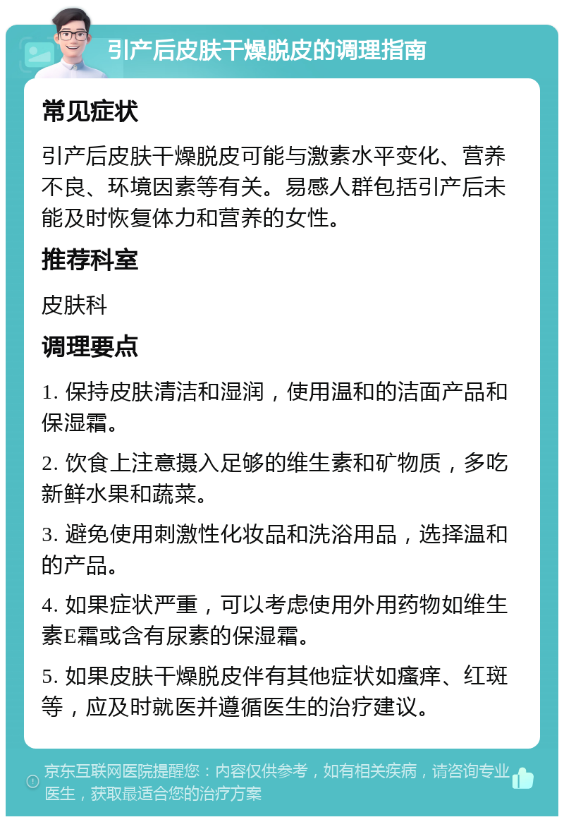 引产后皮肤干燥脱皮的调理指南 常见症状 引产后皮肤干燥脱皮可能与激素水平变化、营养不良、环境因素等有关。易感人群包括引产后未能及时恢复体力和营养的女性。 推荐科室 皮肤科 调理要点 1. 保持皮肤清洁和湿润，使用温和的洁面产品和保湿霜。 2. 饮食上注意摄入足够的维生素和矿物质，多吃新鲜水果和蔬菜。 3. 避免使用刺激性化妆品和洗浴用品，选择温和的产品。 4. 如果症状严重，可以考虑使用外用药物如维生素E霜或含有尿素的保湿霜。 5. 如果皮肤干燥脱皮伴有其他症状如瘙痒、红斑等，应及时就医并遵循医生的治疗建议。