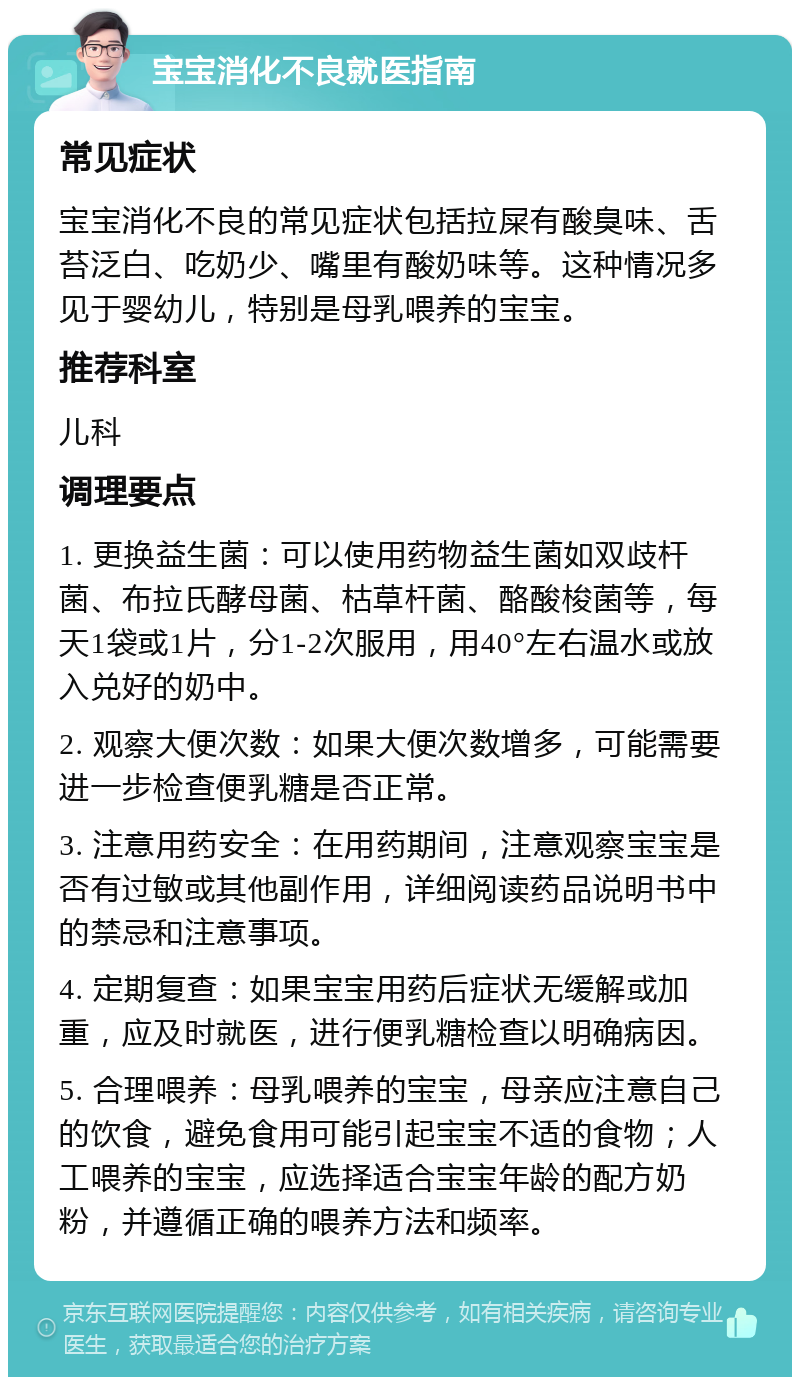 宝宝消化不良就医指南 常见症状 宝宝消化不良的常见症状包括拉屎有酸臭味、舌苔泛白、吃奶少、嘴里有酸奶味等。这种情况多见于婴幼儿，特别是母乳喂养的宝宝。 推荐科室 儿科 调理要点 1. 更换益生菌：可以使用药物益生菌如双歧杆菌、布拉氏酵母菌、枯草杆菌、酪酸梭菌等，每天1袋或1片，分1-2次服用，用40°左右温水或放入兑好的奶中。 2. 观察大便次数：如果大便次数增多，可能需要进一步检查便乳糖是否正常。 3. 注意用药安全：在用药期间，注意观察宝宝是否有过敏或其他副作用，详细阅读药品说明书中的禁忌和注意事项。 4. 定期复查：如果宝宝用药后症状无缓解或加重，应及时就医，进行便乳糖检查以明确病因。 5. 合理喂养：母乳喂养的宝宝，母亲应注意自己的饮食，避免食用可能引起宝宝不适的食物；人工喂养的宝宝，应选择适合宝宝年龄的配方奶粉，并遵循正确的喂养方法和频率。