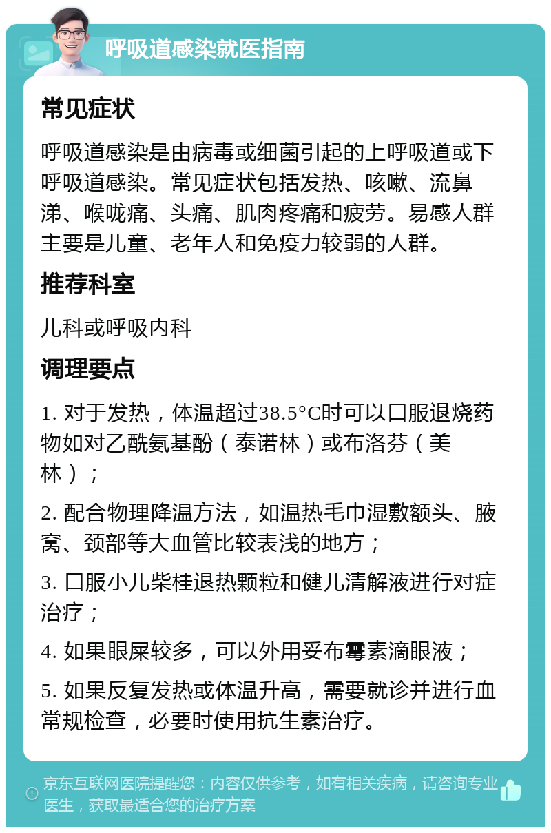 呼吸道感染就医指南 常见症状 呼吸道感染是由病毒或细菌引起的上呼吸道或下呼吸道感染。常见症状包括发热、咳嗽、流鼻涕、喉咙痛、头痛、肌肉疼痛和疲劳。易感人群主要是儿童、老年人和免疫力较弱的人群。 推荐科室 儿科或呼吸内科 调理要点 1. 对于发热，体温超过38.5°C时可以口服退烧药物如对乙酰氨基酚（泰诺林）或布洛芬（美林）； 2. 配合物理降温方法，如温热毛巾湿敷额头、腋窝、颈部等大血管比较表浅的地方； 3. 口服小儿柴桂退热颗粒和健儿清解液进行对症治疗； 4. 如果眼屎较多，可以外用妥布霉素滴眼液； 5. 如果反复发热或体温升高，需要就诊并进行血常规检查，必要时使用抗生素治疗。