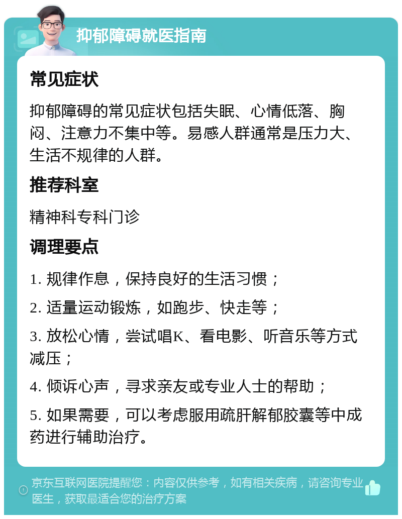 抑郁障碍就医指南 常见症状 抑郁障碍的常见症状包括失眠、心情低落、胸闷、注意力不集中等。易感人群通常是压力大、生活不规律的人群。 推荐科室 精神科专科门诊 调理要点 1. 规律作息，保持良好的生活习惯； 2. 适量运动锻炼，如跑步、快走等； 3. 放松心情，尝试唱K、看电影、听音乐等方式减压； 4. 倾诉心声，寻求亲友或专业人士的帮助； 5. 如果需要，可以考虑服用疏肝解郁胶囊等中成药进行辅助治疗。