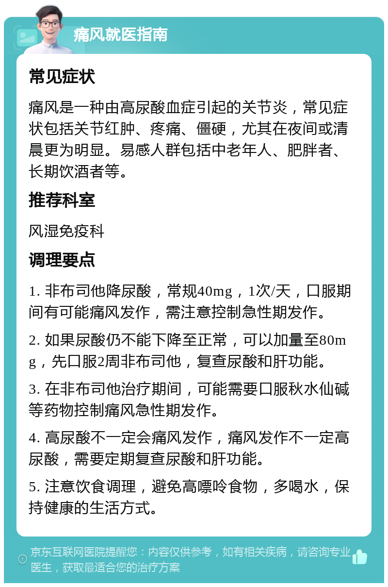 痛风就医指南 常见症状 痛风是一种由高尿酸血症引起的关节炎，常见症状包括关节红肿、疼痛、僵硬，尤其在夜间或清晨更为明显。易感人群包括中老年人、肥胖者、长期饮酒者等。 推荐科室 风湿免疫科 调理要点 1. 非布司他降尿酸，常规40mg，1次/天，口服期间有可能痛风发作，需注意控制急性期发作。 2. 如果尿酸仍不能下降至正常，可以加量至80mg，先口服2周非布司他，复查尿酸和肝功能。 3. 在非布司他治疗期间，可能需要口服秋水仙碱等药物控制痛风急性期发作。 4. 高尿酸不一定会痛风发作，痛风发作不一定高尿酸，需要定期复查尿酸和肝功能。 5. 注意饮食调理，避免高嘌呤食物，多喝水，保持健康的生活方式。